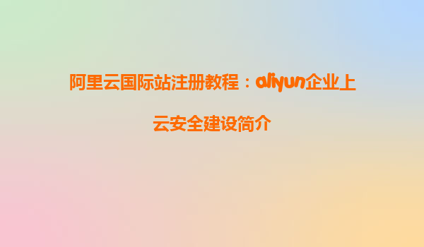 阿里云国际站注册教程：aliyun企业上云安全建设简介