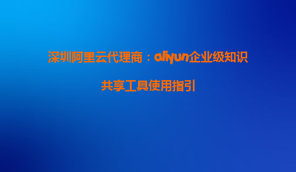 深圳阿里云代理商：aliyun企业级知识共享工具使用指引
