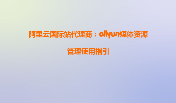 阿里云国际站代理商：aliyun媒体资源管理使用指引