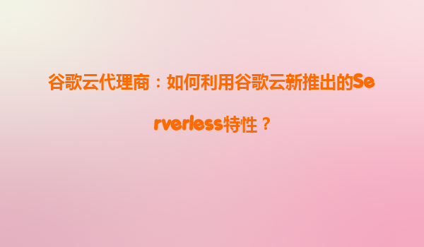 谷歌云代理商：如何利用谷歌云新推出的Serverless特性？