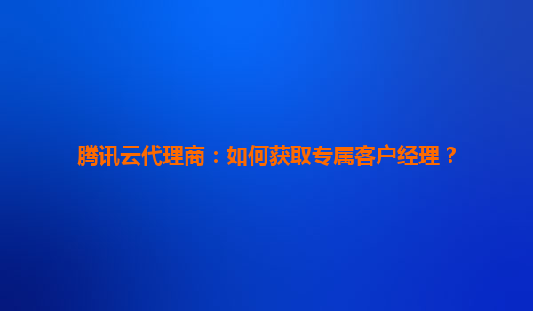 腾讯云代理商：如何获取专属客户经理？