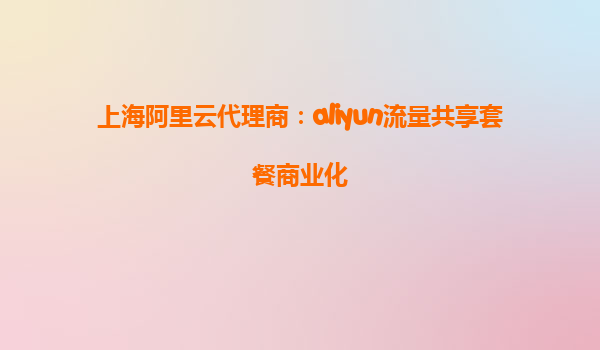 上海阿里云代理商：aliyun流量共享套餐商业化