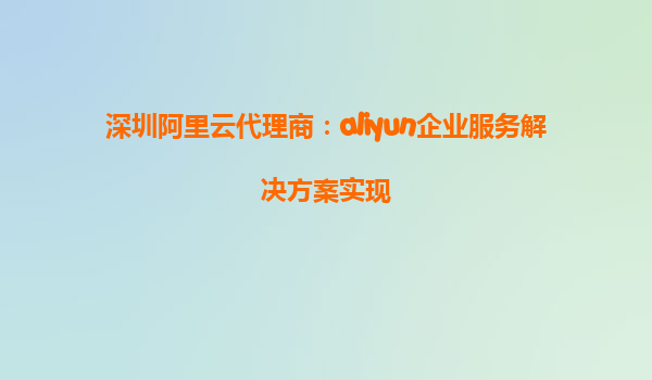 深圳阿里云代理商：aliyun企业服务解决方案实现
