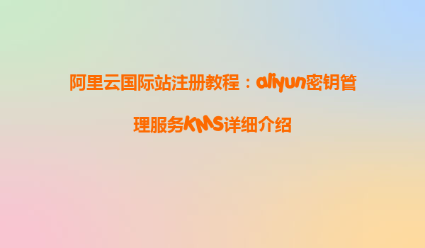 阿里云国际站注册教程：aliyun密钥管理服务KMS详细介绍