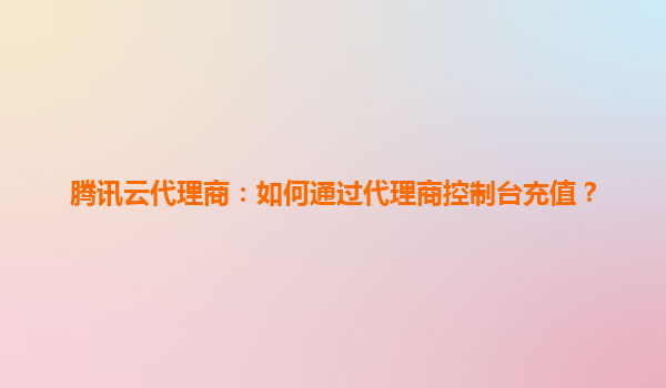腾讯云代理商：如何通过代理商控制台充值？