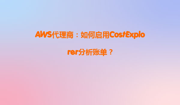 AWS代理商：如何启用CostExplorer分析账单？