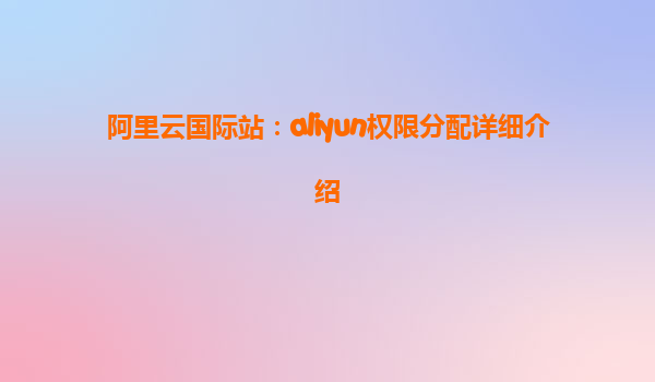 阿里云国际站：aliyun权限分配详细介绍