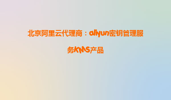 北京阿里云代理商：aliyun密钥管理服务KMS产品