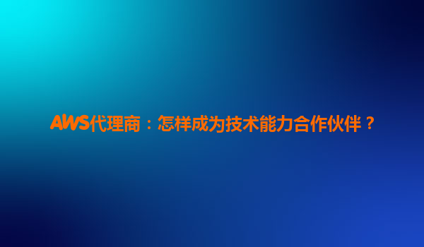 AWS代理商：怎样成为技术能力合作伙伴？