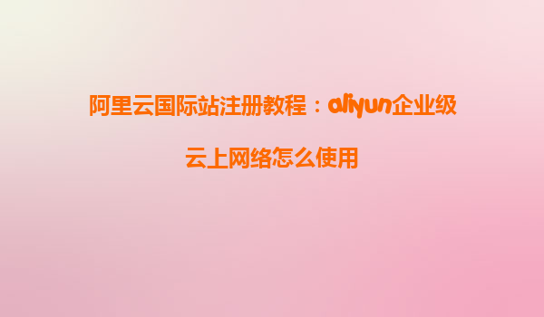 阿里云国际站注册教程：aliyun企业级云上网络怎么使用