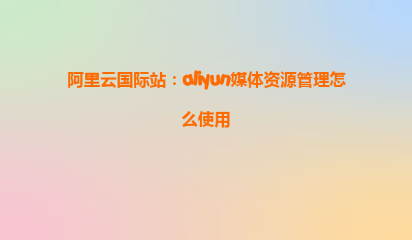 阿里云国际站：aliyun媒体资源管理怎么使用