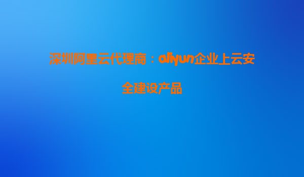 深圳阿里云代理商：aliyun企业上云安全建设产品