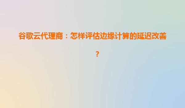 谷歌云代理商：怎样评估边缘计算的延迟改善？