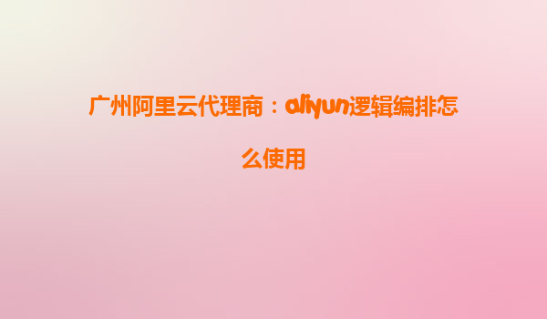 广州阿里云代理商：aliyun逻辑编排怎么使用