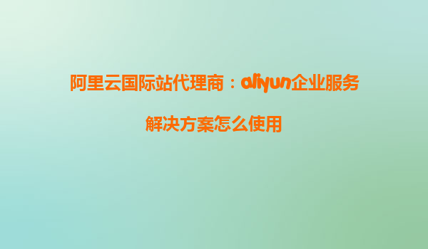阿里云国际站代理商：aliyun企业服务解决方案怎么使用