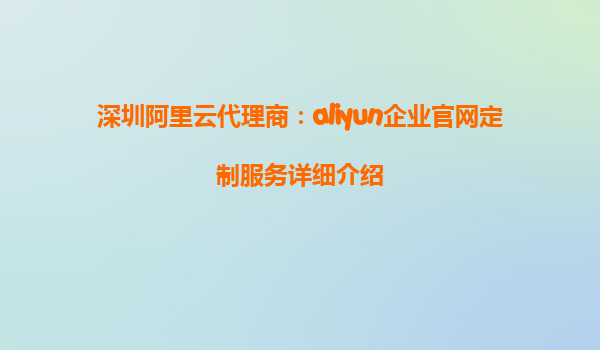 深圳阿里云代理商：aliyun企业官网定制服务详细介绍