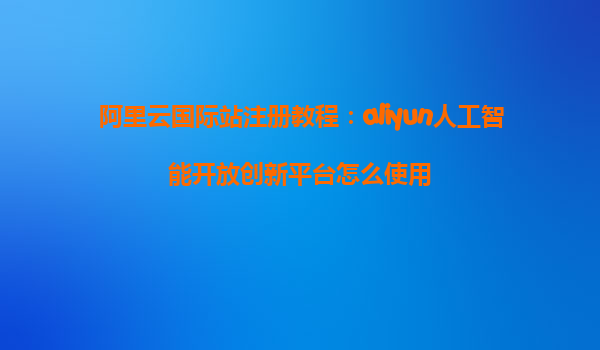 阿里云国际站注册教程：aliyun人工智能开放创新平台怎么使用