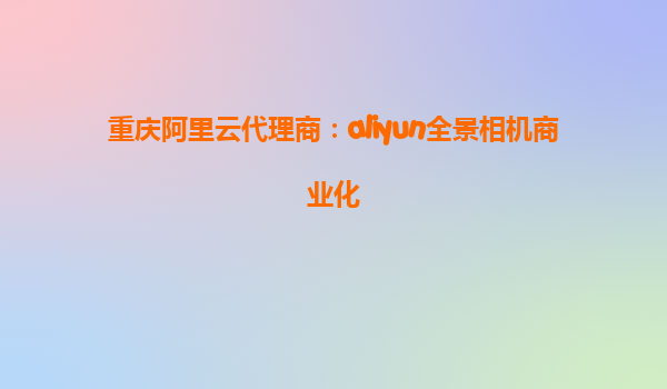 重庆阿里云代理商：aliyun全景相机商业化