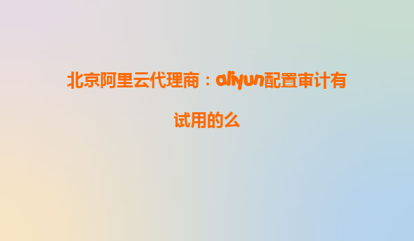 北京阿里云代理商：aliyun配置审计有试用的么