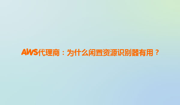 AWS代理商：为什么闲置资源识别器有用？
