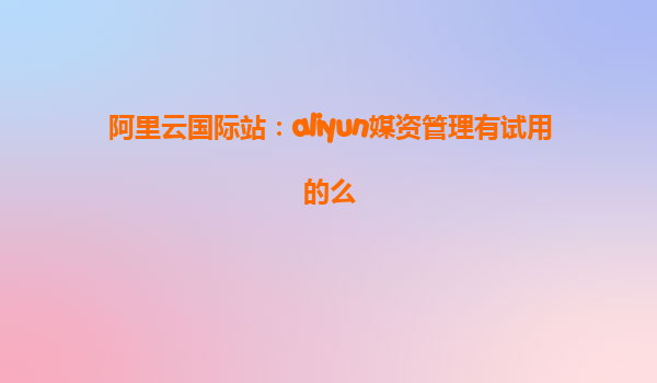 阿里云国际站：aliyun媒资管理有试用的么