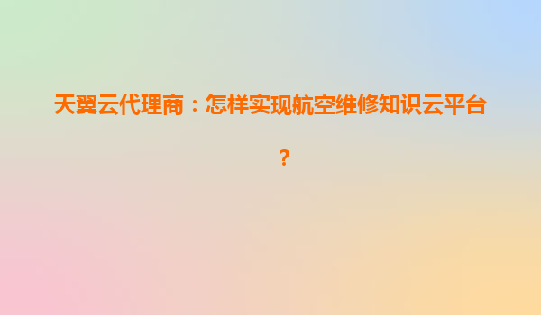 天翼云代理商：怎样实现航空维修知识云平台？