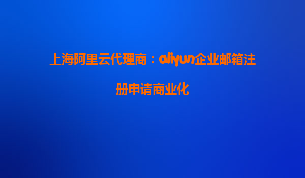 上海阿里云代理商：aliyun企业邮箱注册申请商业化