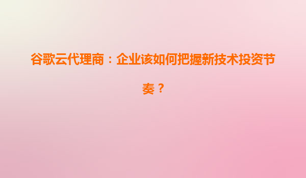 谷歌云代理商：企业该如何把握新技术投资节奏？