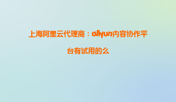 上海阿里云代理商：aliyun内容协作平台有试用的么