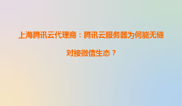 上海腾讯云代理商：腾讯云服务器为何能无缝对接微信生态？