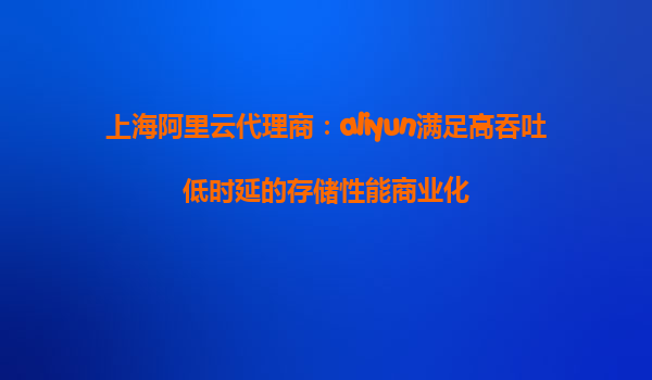 上海阿里云代理商：aliyun满足高吞吐低时延的存储性能商业化