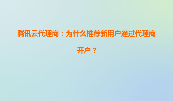 腾讯云代理商：为什么推荐新用户通过代理商开户？
