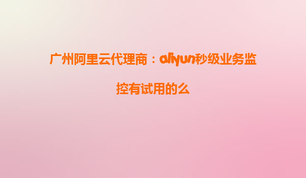 广州阿里云代理商：aliyun秒级业务监控有试用的么