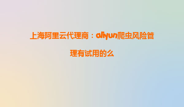上海阿里云代理商：aliyun爬虫风险管理有试用的么