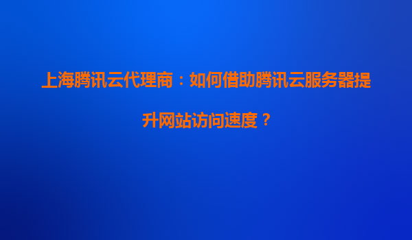 上海腾讯云代理商：如何借助腾讯云服务器提升网站访问速度？