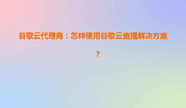谷歌云代理商：怎样使用谷歌云直播解决方案？