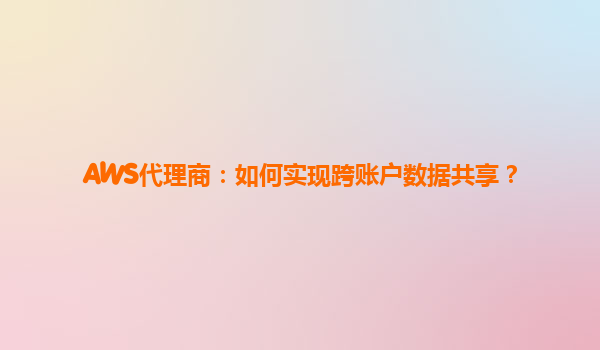 AWS代理商：如何实现跨账户数据共享？