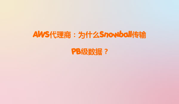 AWS代理商：为什么Snowball传输PB级数据？