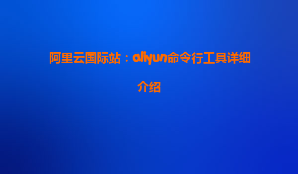 阿里云国际站：aliyun命令行工具详细介绍