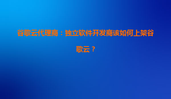 谷歌云代理商：独立软件开发商该如何上架谷歌云？