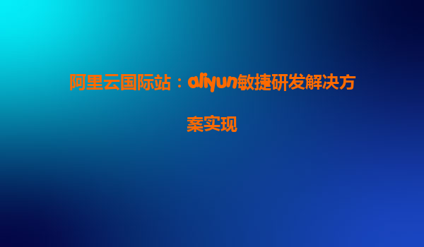 阿里云国际站：aliyun敏捷研发解决方案实现