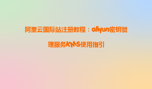 阿里云国际站注册教程：aliyun密钥管理服务KMS使用指引