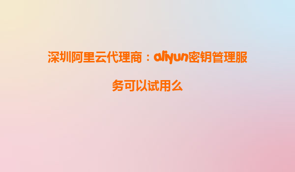 深圳阿里云代理商：aliyun密钥管理服务可以试用么