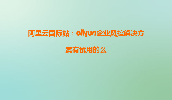 阿里云国际站：aliyun企业风控解决方案有试用的么