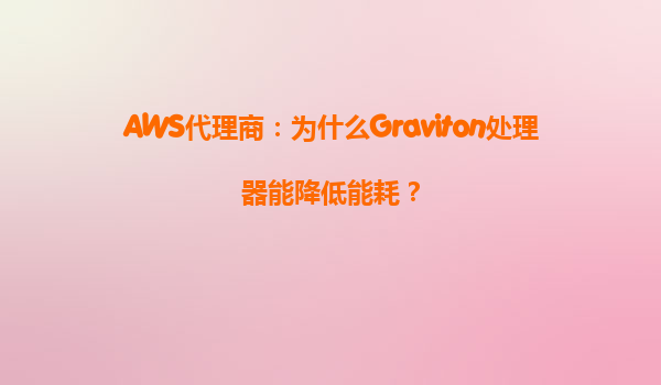 AWS代理商：为什么Graviton处理器能降低能耗？