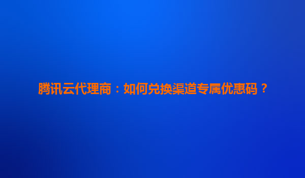 腾讯云代理商：如何兑换渠道专属优惠码？