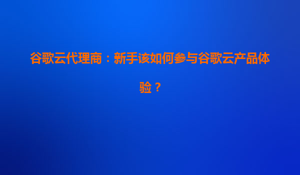 谷歌云代理商：新手该如何参与谷歌云产品体验？