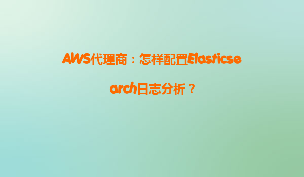 AWS代理商：怎样配置Elasticsearch日志分析？