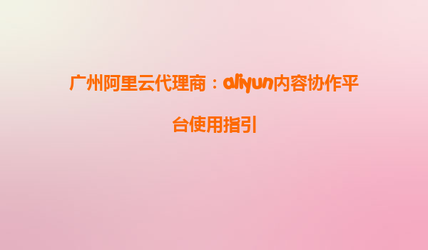 广州阿里云代理商：aliyun内容协作平台使用指引