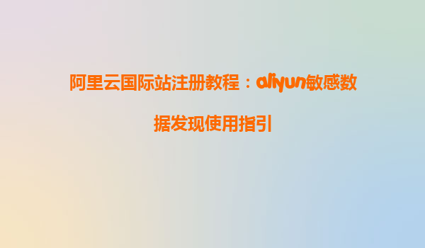 阿里云国际站注册教程：aliyun敏感数据发现使用指引